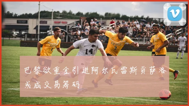 巴黎欲重金引进阿尔瓦雷斯贡萨洛或成交易筹码