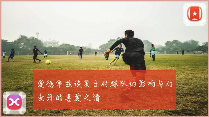 爱德华兹谈复出对球队的影响与对麦丹的喜爱之情