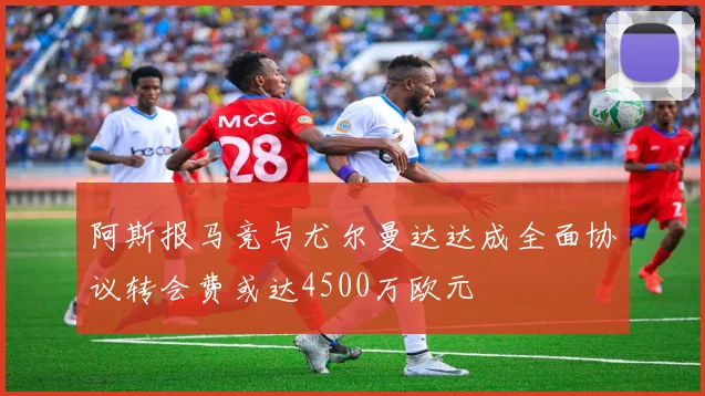 阿斯报马竞与尤尔曼达达成全面协议转会费或达4500万欧元