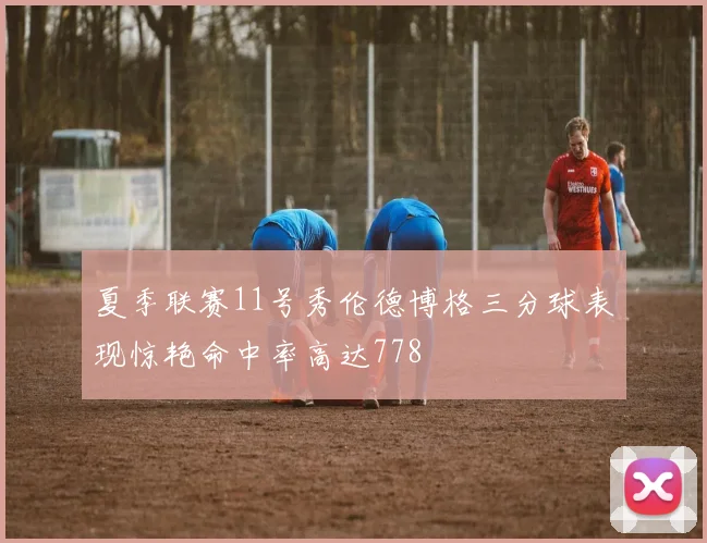夏季联赛11号秀伦德博格三分球表现惊艳命中率高达778