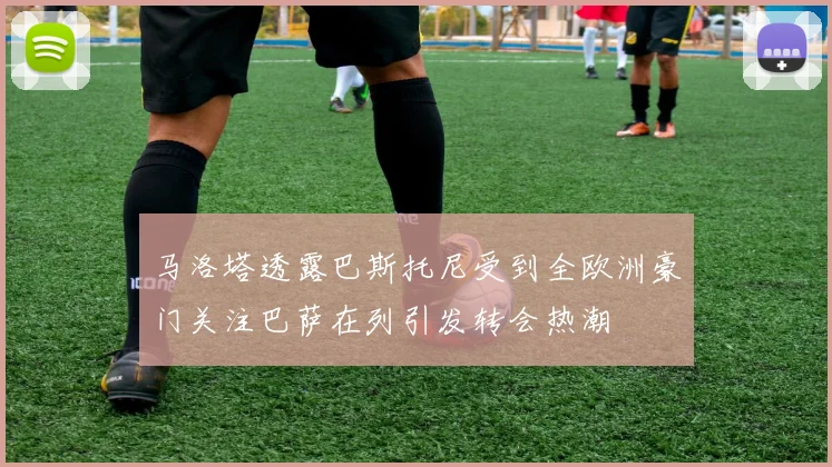 马洛塔透露巴斯托尼受到全欧洲豪门关注巴萨在列引发转会热潮
