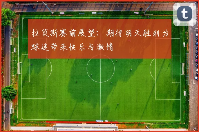 拉莫斯赛前展望：期待明天胜利为球迷带来快乐与激情