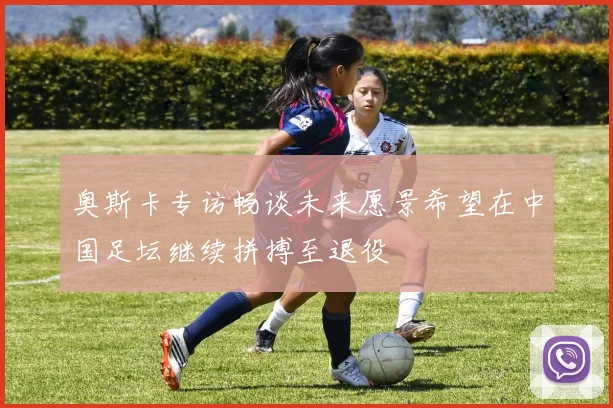 奥斯卡专访畅谈未来愿景希望在中国足坛继续拼搏至退役