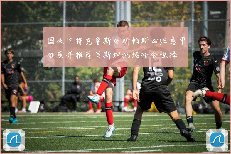 国米旧将克鲁斯分析帕斯回归意甲难度并推荐马斯坦托诺转会选择