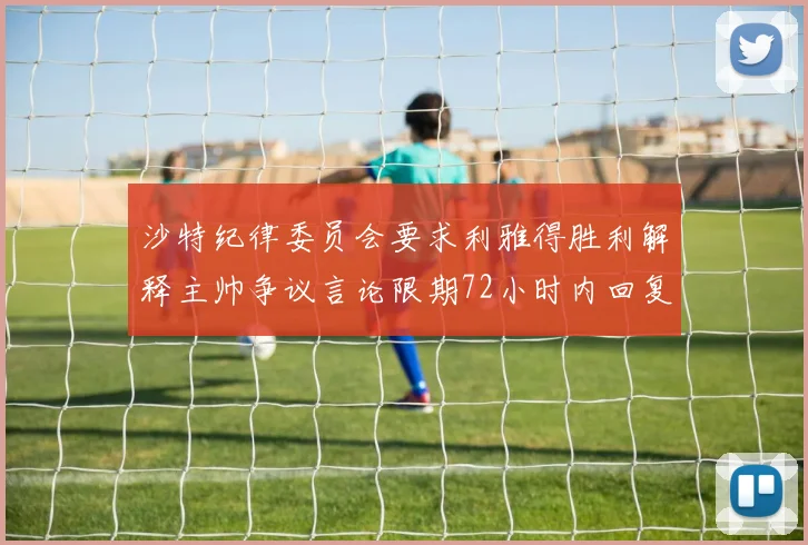 沙特纪律委员会要求利雅得胜利解释主帅争议言论限期72小时内回复
