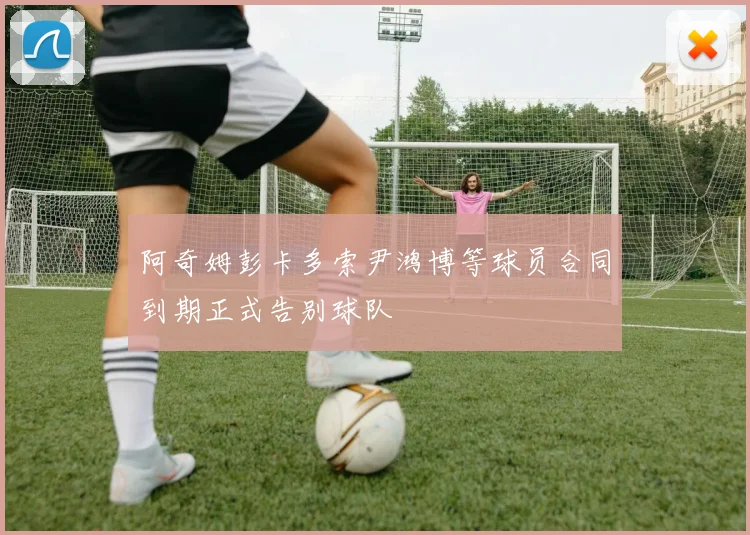阿奇姆彭卡多索尹鸿博等球员合同到期正式告别球队