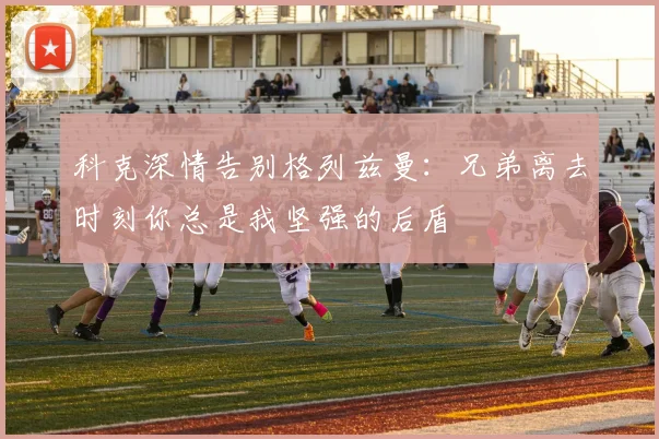 科克深情告别格列兹曼：兄弟离去时刻你总是我坚强的后盾
