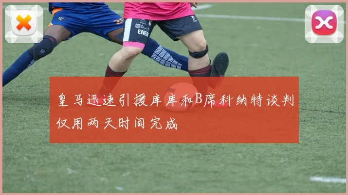皇马迅速引援库库和B席科纳特谈判仅用两天时间完成