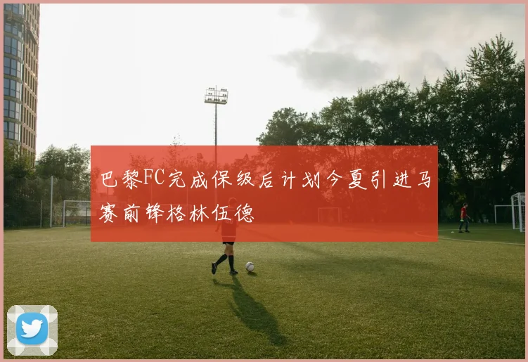 巴黎FC完成保级后计划今夏引进马赛前锋格林伍德