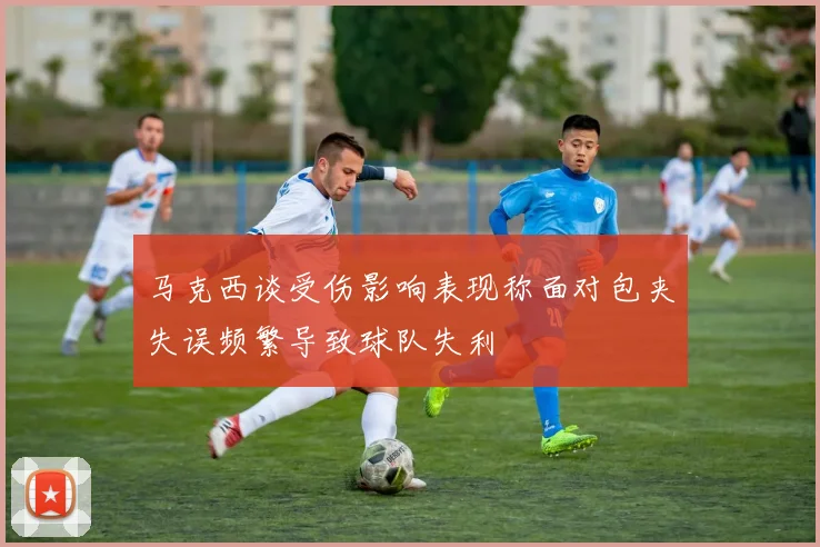 马克西谈受伤影响表现称面对包夹失误频繁导致球队失利