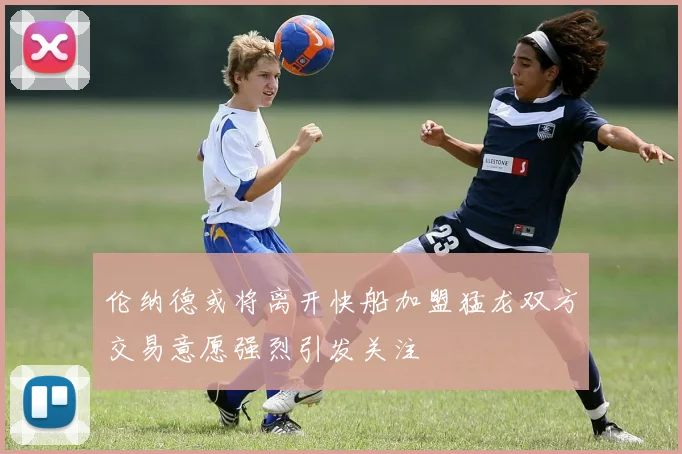 伦纳德或将离开快船加盟猛龙双方交易意愿强烈引发关注