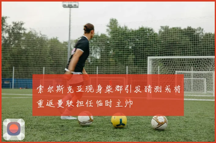 索尔斯克亚现身柴郡引发猜测或将重返曼联担任临时主帅
