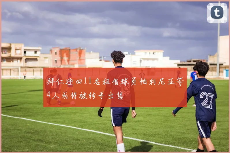 拜仁迎回11名租借球员帕利尼亚等4人或将被转手出售