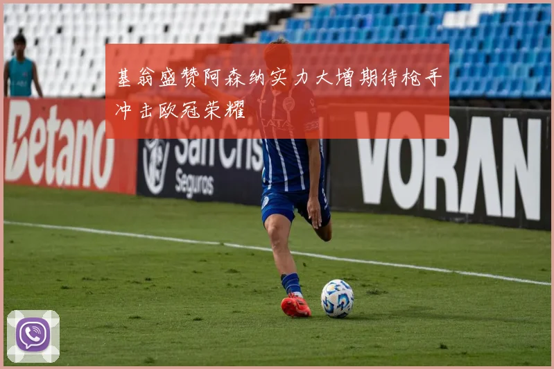 基翁盛赞阿森纳实力大增期待枪手冲击欧冠荣耀