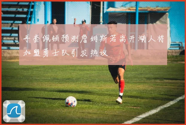 手套佩顿预测詹姆斯若离开湖人将加盟勇士队引发热议