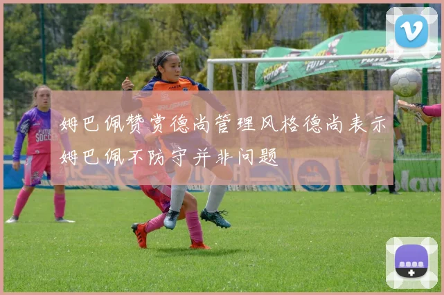 姆巴佩赞赏德尚管理风格德尚表示姆巴佩不防守并非问题