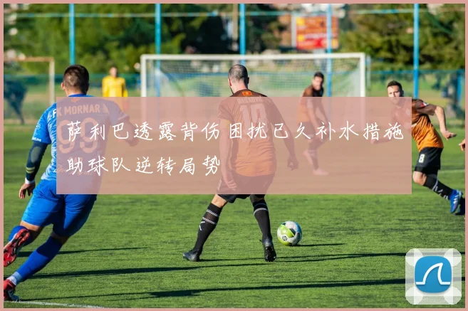 萨利巴透露背伤困扰已久补水措施助球队逆转局势