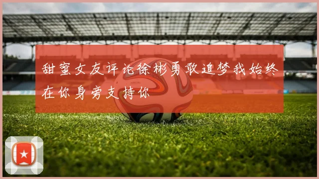 甜蜜女友评论徐彬勇敢追梦我始终在你身旁支持你