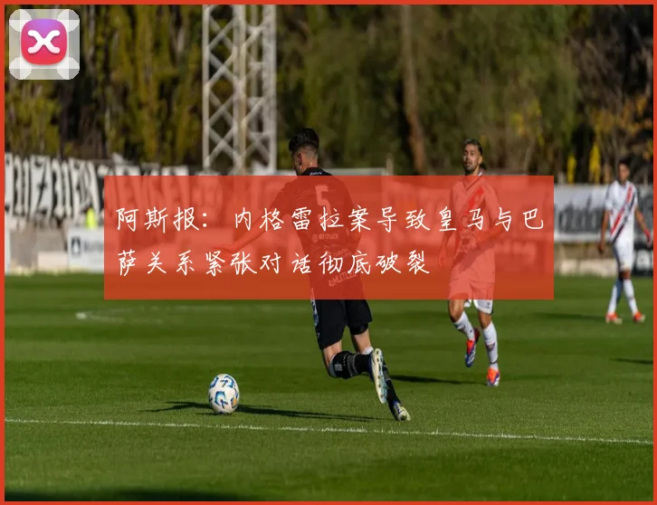 阿斯报：内格雷拉案导致皇马与巴萨关系紧张对话彻底破裂