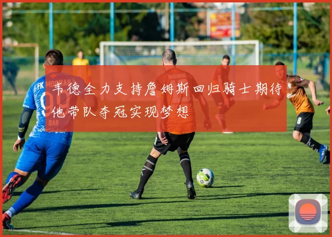 韦德全力支持詹姆斯回归骑士期待他带队夺冠实现梦想