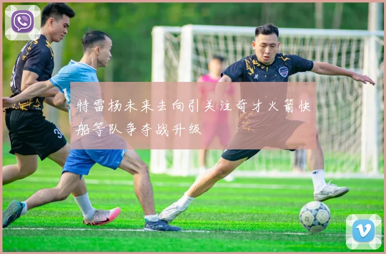 特雷杨未来去向引关注奇才火箭快船等队争夺战升级
