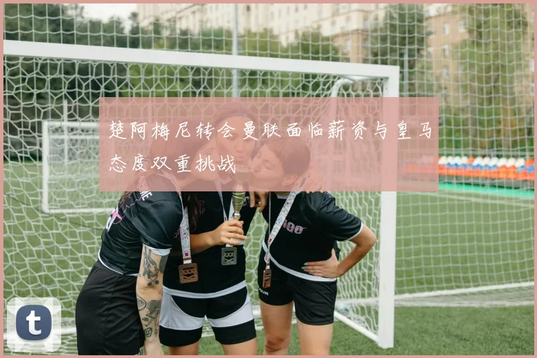 楚阿梅尼转会曼联面临薪资与皇马态度双重挑战