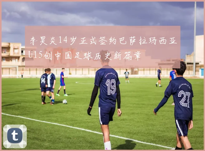李昊炎14岁正式签约巴萨拉玛西亚U15创中国足球历史新篇章