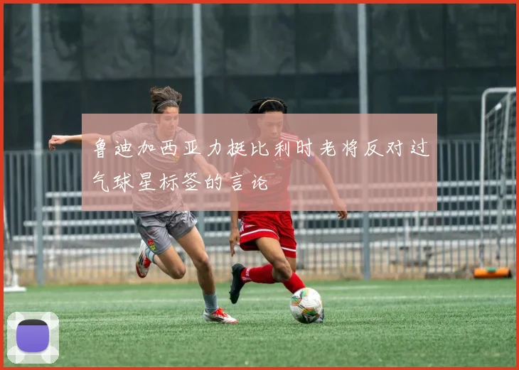 鲁迪加西亚力挺比利时老将反对过气球星标签的言论